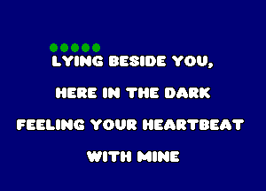 LYING BESIDE YOU,

HERE IN ?E DARK
FEELING YOUR HEARTBEA?
WITH MINE
