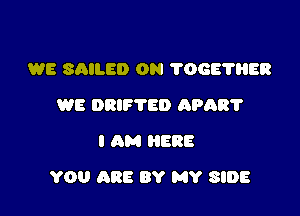 WE SAILED 0N 'I'OGE'I'HER
WE DRIFTED APAR'I'
I AM HERE

YOU ARE BY MY SIDE