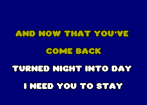 AND NOW THA'I' YOU'VE
COME 800K

?URNED NIGHT lN'l'O DAY

I NEED YOU 1'0 S'I'AY