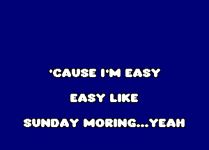 'OAUSE I'M EASY
EASY LIKE

SUNDAY MORING...YEAH