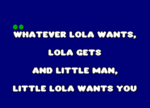WHATEVER LOLA WAN?S,
LOLA 6678

AND LITTLE MAN,

H??LE LOLA WAN?S YOU