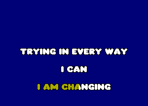 'I'RYING IN EVERY WRY
I CAN

I AM CHANGING