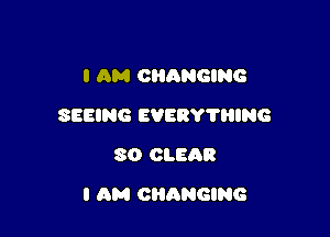 I AM CHANGING
SEEING EVERY'HIING
SO CLEAR

I AM CHANGING