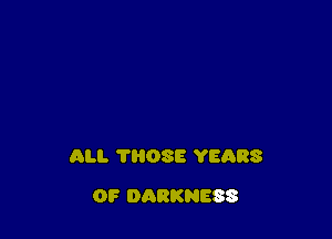 ALI. 'I'ROSE YEARS

OF DARKNESS
