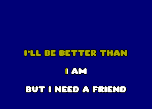 I'LL 88 887788 'l'lihN
I am

801' I NEED A FRIEND