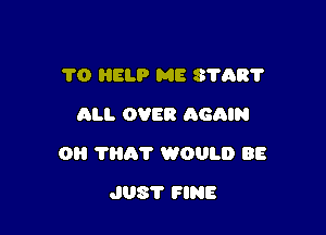 1'0 HELP ME 8708?
All. OVER AGAIN

O 'I'Hh'l' WOULD BE

J08? FINE