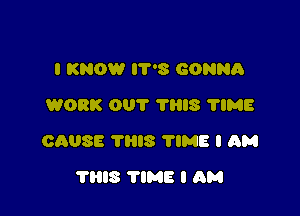 I KNOW 8 GONNA
WORK OUT THIS 'I'IME

CAUSE 'I'IIIS 'I'IME I AM

'I'IIIS TIME I AM