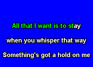 All that I want is to stay

when you whisper that way

Something's got a hold on me