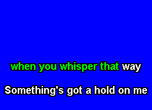 when you whisper that way

Something's got a hold on me