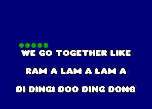 WE GO TOGETHER LIKE
RAM A LAM A LAM A

DI DINGI 000 DING DONG