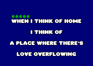 WHEN I THINK OF HOME
I THINK OF

A PLACE WNERE ?BERE'S

LOVE OVERFLOWING