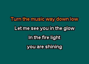 Turn the music way down low

Let me see you in the glow
In the fire light

you are shining