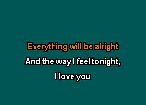 Everything will be alright

And the way I feel tonight,

I love you