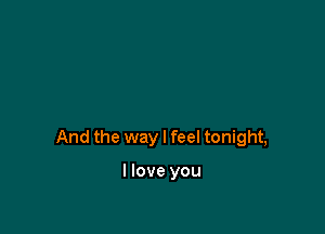 And the way I feel tonight,

I love you