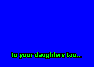 to your daughters too...