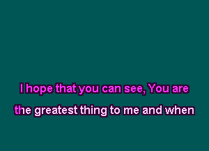 I hope that you can see, You are

the greatest thing to me and when