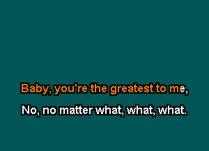 Baby, you're the greatest to me,

No, no matter what, what, what.