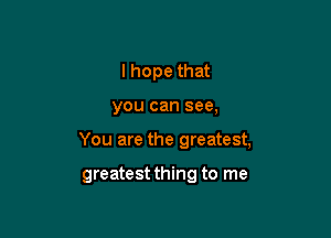 I hope that

you can see,

You are the greatest,

greatest thing to me