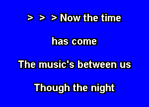 ? t Now the time
has come

The music's between us

Though the night
