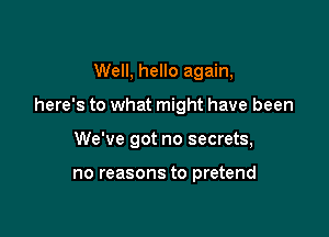 Well, hello again,

here's to what might have been

We've got no secrets,

no reasons to pretend