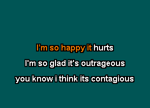 Pm so happy it hurts

I'm so glad it's outrageous

you know i think its contagious