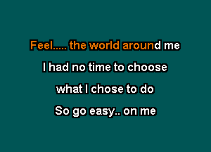 Feel ..... the world around me
I had no time to choose

what I chose to do

So go easy.. on me
