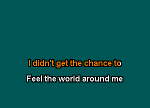 ldidn't get the chance to

Feel the world around me