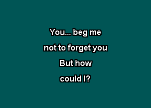 You... beg me

not to forget you

But how

could I?