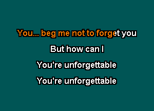 You... beg me not to forget you

But how can I
You're unforgettable

You're unforgettable