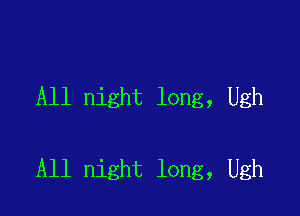 All night long, Ugh

All night long, Ugh