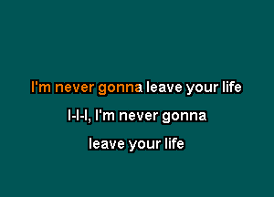 I'm never gonna leave your life

I-l-l, I'm never gonna

leave your life