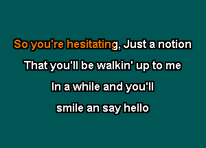 So you're hesitating, Just a notion

That you'll be walkin' up to me

In a while and you'll

smile an say hello