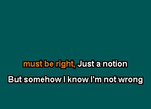 must be right, Just a notion

But somehow I know I'm not wrong
