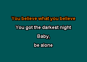 You believe what you believe

You got the darkest night
Baby.

be alone