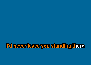 I'd never leave you standing there