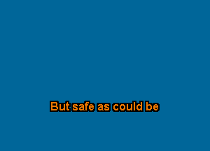 But safe as could be