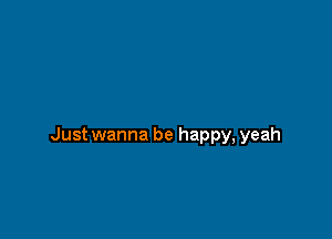 Just wanna be happy, yeah