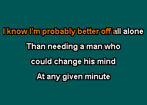 I know Pm probably better off all alone

Than needing a man who

could change his mind

At any given minute