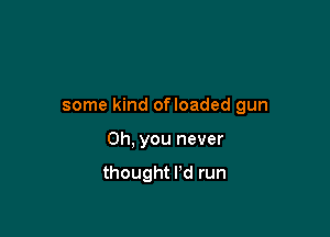 some kind ofloaded gun

Oh, you never

thought I'd run