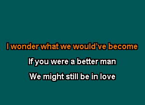 I wonder what we wouldeve become

lfyou were a better man

We might still be in love