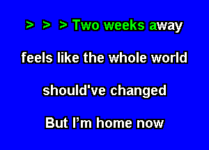 .3 r t' Two weeks away

feels like the whole world

should've changed

But I'm home now