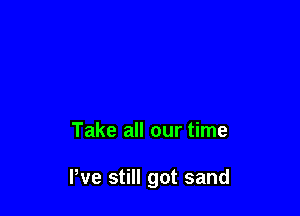Take all our time

We still got sand