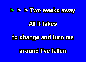 t) Two weeks away

All it takes

to change and turn me

around We fallen