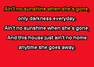 Ain't no sunshine when she's gone,
only darkness everyday.
Ain't no sunshine when she's gone,
And this house just ain't no home

anytime she goes away.