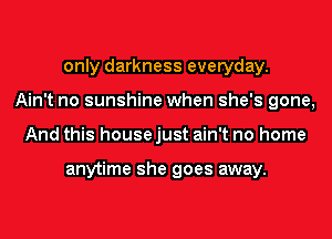 only darkness everyday.
Ain't no sunshine when she's gone,
And this house just ain't no home

anytime she goes away.