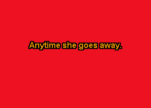 Anytime she goes away.