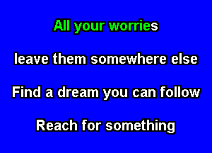 All your worries
leave them somewhere else

Find a dream you can follow

Reach for something