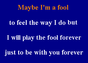 Maybe I'm a fool
to feel the way I do but

I will play the fool forever

just to be With you forever