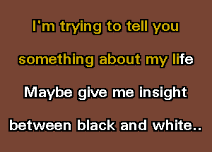 I'm trying to tell you
something about my life
Maybe give me insight

between black and white..
