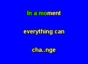 In a moment

everything can

chaunge